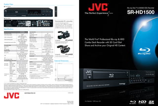 Product View
I Front Panel
                                                                                                                                                                                                                                                                         Blu-ray Disc™ & 500GB HDD Recorder


                                                                                                                                                                                                                                                                         SR-HD1500
I Rear Panel

                                                                                                                                                                Recommended JVC camcorders
                                                                                                                                                                As the SR-HD1500 supports the
                                                                                                                                                                professional .MOV (19Mbps and 25Mbps*5
                                                                                                                                                                only) recording format, JVC recommends
                                                                                                                                                                footage be recorded on the GY-HM700 or
                                                                                                                                                                GY-HM100 camcorder using the SP mode.
Specifications
                                                  SR-HD1500                     Recording Mode
 Recording Function                                                             MPEG-2 TS                                             DR
 HDD storage capacity                                500GB                      H.264 (MPEG-4 AVC)                              AF, AN, AL, AE
                                            H.264 (MPEG-4 AVC),                 MPEG-2 PS                                     XP, SP, LP, EP, FR
 Video recording system                    MPEG-2 TS, MPEG-2 PS,                Input and Output*4
                                                 JPEG (Still)
 Audio recording system                    Dolby Digital, Linear PCM
                                                                                Video input/output
                                                                                Audio input/output
                                                                                                                             1 Vp-p, 75 Ω (BNC)
                                                                                                                               2Vrms (pin jack)                 GY-HM700
                                                                                                                                                                                                                           The World First* Professional Blu-ray & HDD
                                           MOV*1, AVCHD, HDV, DV,
                                                                                                                              Y: 1.0 Vp-p, 75 Ω,
                                                                                                                                                                                                                           Combo Deck Recorder with SD Card Slot!
                                            JPEG, BDAV, BDMV,                   S-video input/output                                                            ProHD Compact Shoulder Solid-state
 Importable data format (to HDD)                                                                                             C: 0.286 Vp-p, 75 Ω
                                               DVD-Video/VR,                                                                                                    Camcorder with 14X Canon Lens
                                             Everio backup disc                 DV input                                     4-pin for DV, HDV IN
 Recordable Media
 Blu-ray Disc                            BD-R (SL/DL), BD-RE (SL/DL)*2
                                                                                Remote input
                                                                                Serial command
                                                                                                                            3.5 mm diameter jack
                                                                                                                           RS-232C (D-sub 9-pin)
                                                                                                                                                                                                                           Share and Archive your Original HD Content.
 DVD                                       DVD-R (SL/DL), DVD-RW                                                              Y: 1.0 Vp-p, 75 Ω
                                                                                Component video output
 SD Card (Still)                                   SDHC, SD                                                            CB/CR, PB/PR: 0.7 Vp-p, 75 Ω
 Playable Media                                                                                                                19-pin type A
                                                                                HDMI output
                                                 BD-Video,                                                             (Deep Color, x.v.Color, Ver.1.3a)
 Blu-ray Disc
                                         BD-R (SL/DL), BD-RE (SL/DL)            USB terminal                                        USB2.0
                                          DVD-Video, DVD-R (SL/DL),             SD memory card                                    SDHC, SD                     GY-HM100
 DVD                                        DVD-RW, DVD-RAM,
                                                                                Accessories                                                                    Compact Hand-held 3-CCD Camcorder
                                            DVD+R (SL/DL), +RW
                                                                                                                         AC power cord, audio/video
 CD                                            CD, CD-R, CD-RW
                                                                                                                           cable, BNC male to RCA
 SD Card (Video*3/Still)                          SDHC, SD                      Supplied accessories
                                                                                                                       female adapter, infrared remote
 Recordable/Playable Disc Format
                                                                                General
                                                                                                                         control unit, “AA” battery x 2
                                                                                                                                                              External Dimensions
                   BDAV                 BD-R (SL/DL), BD-RE (SL/DL)*2
                   BDMV (HDMV)          BD-R (SL/DL), BD-RE (SL/DL)*2           Power requirement                              AC 120 V, 60 Hz
 Recordable
                   DVD-Video                  DVD-R (SL/DL)/-RW                 Power consumption Power on/off                   34 W/3.0 W
 disc format
                   DVD-VR mode                DVD-R (SL/DL)/-RW                                        Operating         41°F to 95°F (5°C to 35°C)
                                                                                Temperature
                   JPEG                        BD-RE, SDHC, SD                                         Storage          -4°F to 140°F (-20°C to 60°C)
                   BDAV                 BD-R (SL/DL), BD-RE (SL/DL)*2           Operating position                              Horizontal only
                   BDMV (HDMV)          BD-R (SL/DL), BD-RE (SL/DL)*2                                                  17-1/10" x 2-6/8" x 13-13/16"
                                                                                Dimensions (W x H x D)
                                                                                                                       (435 mm x 70 mm x 351 mm)
                   DVD-Video               DVD-R (SL/DL)/-RW, +RW
                                                                                Weight                                         11.2 lbs (5.1 kg)
                   DVD-VR                     DVD-R (SL/DL)/-RW,
 Playable disc     (CPRM enabled)                 DVD-RAM                      *1: From the GY-HM700 or GY-HM100 camcorder using the SP mode.
                                                                               *2: Not compatible with Ver. 1.0
 format                                      DVD-R (SL/DL)/-RW,                *3: Playability depends on the data format and conditions.
                   AVCHD
                                             DVD-RAM, SDHC, SD                 *4: Corresponds to copy protection.
                                          BD-RE (SL/DL), SDHC, SD,             *5: Dubbed disc may not be in accordance with the official Blu-ray
                   JPEG                                                            specifications depending on the conditions.
                                        Everio backup disc (DVD-R/-RW)
                   CD-DA                               Yes
                   Everio backup disc                  Yes

E. & O.E. Design and specifications are subject to change without notice.
“Blu-ray Disc” and “Blu-ray Disc” logo are trademarks. "AVCHD" and the "AVCHD" logo are trademarks of Panasonic Corporation and Sony Corporation. HDMI, the HDMI logo and High-Definition Multimedia Interface are
trademarks or registered trademarks of HDMI Licensing LLC. "Dolby" and the double-D symbol are trademarks of Dolby Laboratories. i.LINK is a trademark of Sony Corporation. DTS is a registered trademark and the DTS
logos, Symbol, DTS-HD and DTS-HD Master Audio Essential are trademarks of Digital Theater Systems, Inc. The SD and SDHC logos are trademarks of the SD Card Association. Java and all Java based trademarks and
logos are trademarks or registered trademarks of Sun Microsystems, Inc. in the U.S. and other countries. All other brand or product names may be trademark and/or registered trademarks of their respective holders. Any
rights not expressly granted herein are reserved.
Copyright © 2009 Victor Company of Japan, Limited (JVC). All Rights Reserved.



                                                                                                                                                                                                       www.jvc.com
                                                                DISTRIBUTED BY




                                                                                                                                                                                    Printed in Japan                       *As of September 1, 2009 (source: JVC)
                                                                                                                                                                                     BID-PRO-0004
                                                                                                                 “JVC” is the trademark or registered trademark of Victor Company of Japan, Limited.
 