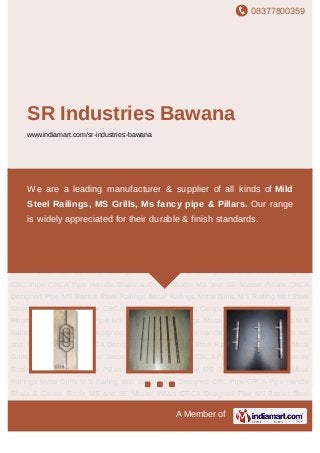 08377800359
A Member of
SR Industries Bawana
www.indiamart.com/sr-industries-bawana
Mild Steel Steps Designed CRC Pipe CRCA Pipe Handle Bhala & Centre Bottle MS and SS
Master Pillars CRCA Designed Pipe MS Basket Steel Railings Metal Railings Metal Grills M
S Railing Mild Steel Steps Designed CRC Pipe CRCA Pipe Handle Bhala & Centre
Bottle MS and SS Master Pillars CRCA Designed Pipe MS Basket Steel Railings Metal
Railings Metal Grills M S Railing Mild Steel Steps Designed CRC Pipe CRCA Pipe Handle
Bhala & Centre Bottle MS and SS Master Pillars CRCA Designed Pipe MS Basket Steel
Railings Metal Railings Metal Grills M S Railing Mild Steel Steps Designed CRC Pipe CRCA
Pipe Handle Bhala & Centre Bottle MS and SS Master Pillars CRCA Designed Pipe MS
Basket Steel Railings Metal Railings Metal Grills M S Railing Mild Steel Steps Designed
CRC Pipe CRCA Pipe Handle Bhala & Centre Bottle MS and SS Master Pillars CRCA
Designed Pipe MS Basket Steel Railings Metal Railings Metal Grills M S Railing Mild Steel
Steps Designed CRC Pipe CRCA Pipe Handle Bhala & Centre Bottle MS and SS Master
Pillars CRCA Designed Pipe MS Basket Steel Railings Metal Railings Metal Grills M S
Railing Mild Steel Steps Designed CRC Pipe CRCA Pipe Handle Bhala & Centre Bottle MS
and SS Master Pillars CRCA Designed Pipe MS Basket Steel Railings Metal Railings Metal
Grills M S Railing Mild Steel Steps Designed CRC Pipe CRCA Pipe Handle Bhala & Centre
Bottle MS and SS Master Pillars CRCA Designed Pipe MS Basket Steel Railings Metal
Railings Metal Grills M S Railing Mild Steel Steps Designed CRC Pipe CRCA Pipe Handle
Bhala & Centre Bottle MS and SS Master Pillars CRCA Designed Pipe MS Basket Steel
We are a leading manufacturer & supplier of all kinds of Mild
Steel Railings, MS Grills, Ms fancy pipe & Pillars. Our range
is widely appreciated for their durable & finish standards.
 