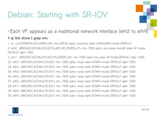 10/16
Debian: Starting with SR-IOV
• Each VF appears as a traditional network interface (eth2 to eth9)
# ip link show | grep mtu
1: lo: <LOOPBACK,UP,LOWER_UP> mtu 65536 qdisc noqueue state UNKNOWN mode DEFAULT
2: eth0: <BROADCAST,MULTICAST,SLAVE,UP,LOWER_UP> mtu 1500 qdisc mq master bond0 state UP mode
DEFAULT qlen 1000
3: eth1: <BROADCAST,MULTICAST,UP,LOWER_UP> mtu 1500 qdisc mq state UP mode DEFAULT qlen 1000
23: eth2: <BROADCAST,MULTICAST> mtu 1500 qdisc noop state DOWN mode DEFAULT qlen 1000
24: eth3: <BROADCAST,MULTICAST> mtu 1500 qdisc noop state DOWN mode DEFAULT qlen 1000
25: eth4: <BROADCAST,MULTICAST> mtu 1500 qdisc noop state DOWN mode DEFAULT qlen 1000
26: eth5: <BROADCAST,MULTICAST> mtu 1500 qdisc noop state DOWN mode DEFAULT qlen 1000
27: eth6: <BROADCAST,MULTICAST> mtu 1500 qdisc noop state DOWN mode DEFAULT qlen 1000
28: eth7: <BROADCAST,MULTICAST> mtu 1500 qdisc noop state DOWN mode DEFAULT qlen 1000
29: eth8: <BROADCAST,MULTICAST> mtu 1500 qdisc noop state DOWN mode DEFAULT qlen 1000
30: eth9: <BROADCAST,MULTICAST> mtu 1500 qdisc noop state DOWN mode DEFAULT qlen 1000
 