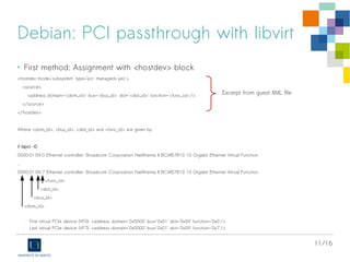 11/16
Debian: PCI passthrough with libvirt
• First method: Assignment with <hostdev> block
<hostdev mode='subsystem' type='pci' managed='yes'>
<source>
<address domain='<dom_id>' bus='<bus_id>' slot='<slot_id>' function='<func_id>'/>
</source>
</hostdev>
Where <dom_id>, <bus_id>, <slot_id> and <func_id> are given by:
# lspci -D
0000:01:09.0 Ethernet controller: Broadcom Corporation NetXtreme II BCM57810 10 Gigabit Ethernet Virtual Function
...
0000:01:09.7 Ethernet controller: Broadcom Corporation NetXtreme II BCM57810 10 Gigabit Ethernet Virtual Function
<func_id>
<slot_id>
<bus_id>
<dom_id>
- First virtual PCIe device (VF0): <address domain='0x0000' bus='0x01' slot='0x09' function='0x0'/>
- Last virtual PCIe device (VF7): <address domain='0x0000' bus='0x01' slot='0x09' function='0x7'/>
Excerpt from guest XML file
 