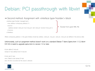 12/16
Debian: PCI passthrough with libvirt
→ Second method: Assignment with <interface type='hostdev'> block
<interface type='hostdev' managed='yes'>
<mac address='<virtual_mac_address>'/>
<source>
<address domain='<dom_id>' bus='<bus_id>' slot='<slot_id>' function='<func_id>'/>
</source>
</interface>
Where <virtual_mac_address>' is the guest interface virtual mac address. <dom_id>, <bus_id>, <slot_id>, <func_id> are defined in the previous slide.
Unfortunately, such an assignment method doesn't work on a standard Debian 7 distro (qemu-kvm 1.1.2, libvirt
0.9.12) need to upgrade qemu-kvm to version 1.3 or later→
# virsh define 01-test.xml
Domain 01-test defined from 01-test.xml
# virsh start 01-test
error: Failed to start domain 01-test
error: An error occurred, but the cause is unknown
Excerpt from guest XML file
 