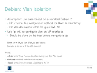 14/16
Debian: Vlan isolation
• Assumption: use case based on a standard Debian 7
- No choice, first assignment method for libvirt is mandatory
- No vlan declaration within the guest XML file
• Use 'ip link' to configure vlan on VF interfaces
- Should be done on the host before the guest is up
ip link set vf <vf_id> vlan <vlan_id> dev <iface>
Example: ip link set vf 0 vlan 403 dev eth1
Where:
• <vf_id> is the Virtual Function Identifier, starting from 0 to 7 (or more),
• <vlan_id> is the vlan identifier to be allowed,
• <iface> is the physical interface associated to the VF
 