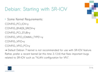 7/16
Debian: Starting with SR-IOV
• Some Kernel Requirements:
CONFIG_PCI_IOV=y
CONFIG_BNX2X_SRIOV=y
CONFIG_PCI_STUB=y
CONFIG_VFIO_IOMMU_TYPE1=y
CONFIG_VFIO=y
CONFIG_VFIO_PCI=y
→ Default Debian 7 kernel is not recommended for use with SR-IOV feature.
Rather, prefer a recent kernel (at this time 3.13.6) that fixes important bugs
related to SR-IOV such as “VLAN configuration for VFs”.
 