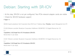 8/16
Debian: Starting with SR-IOV
• At this step, SR-IOV is not yet configured. Two PCIe network adapter cards are visible
• Check for SR-IOV hardware support:
# lspci -v
…
00:05.0 System peripheral: Intel Corporation Xeon E5/Core i7 Address Map, VTd_Misc, System Management (rev 07)
…
01:00.0 Ethernet controller: Broadcom Corporation NetXtreme II BCM57810 10 Gigabit Ethernet (rev 10)
[...]
Capabilities: [1c0] Single Root I/O Virtualization (SR-IOV)
Kernel driver in use: bnx2x
01:00.1 Ethernet controller: Broadcom Corporation NetXtreme II BCM57810 10 Gigabit Ethernet (rev 10)
[...]
Capabilities: [1c0] Single Root I/O Virtualization (SR-IOV)
Kernel driver in use: bnx2x
…
 
