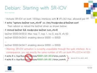 10/20
Debian: Starting with SR-IOV
Host machine
• Activate SR-IOV on both 10Gbps interfaces with 8 VFs (63 max. allowed) per PF
# echo “options be2net num_vfs=8” >> /etc/modprobe.d/be2net.conf
Then reboot or reload the be2net driver as shown below:
# rmmod be2net && modprobe be2net num_vfs=8
be2net 0000:04:00.0: Max: txqs 7, rxqs 1, rss 0, eqs 8, vfs 63
be2net 0000:04:04.0: enabling device (0000 -> 0002)
...
be2net 0000:04:04.7: enabling device (0000 -> 0002)
• Warning: SR-IOV activation is currently unavailable through the sysfs interface. As a
consequence, you set exactly the same number of VFs on both PFs (OCm14102):
# echo 8 > /sys/bus/pci/devices/0000:04:00.0/sriov_numvfs
# echo 8 > /sys/bus/pci/devices/0000:04:00.1/sriov_numvfs
device ID for eth2, eth3
 