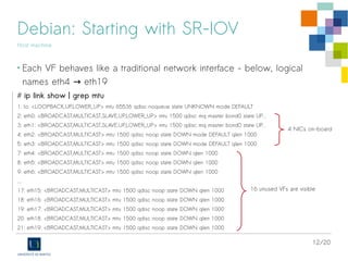 12/20
Debian: Starting with SR-IOV
Host machine
• Each VF behaves like a traditional network interface - below, logical
names eth4 eth19→
# ip link show | grep mtu
1: lo: <LOOPBACK,UP,LOWER_UP> mtu 65536 qdisc noqueue state UNKNOWN mode DEFAULT
2: eth0: <BROADCAST,MULTICAST,SLAVE,UP,LOWER_UP> mtu 1500 qdisc mq master bond0 state UP...
3: eth1: <BROADCAST,MULTICAST,SLAVE,UP,LOWER_UP> mtu 1500 qdisc mq master bond0 state UP...
4: eth2: <BROADCAST,MULTICAST> mtu 1500 qdisc noop state DOWN mode DEFAULT qlen 1000
5: eth3: <BROADCAST,MULTICAST> mtu 1500 qdisc noop state DOWN mode DEFAULT qlen 1000
7: eth4: <BROADCAST,MULTICAST> mtu 1500 qdisc noop state DOWN qlen 1000
8: eth5: <BROADCAST,MULTICAST> mtu 1500 qdisc noop state DOWN qlen 1000
9: eth6: <BROADCAST,MULTICAST> mtu 1500 qdisc noop state DOWN qlen 1000
...
17: eth15: <BROADCAST,MULTICAST> mtu 1500 qdisc noop state DOWN qlen 1000
18: eth16: <BROADCAST,MULTICAST> mtu 1500 qdisc noop state DOWN qlen 1000
19: eth17: <BROADCAST,MULTICAST> mtu 1500 qdisc noop state DOWN qlen 1000
20: eth18: <BROADCAST,MULTICAST> mtu 1500 qdisc noop state DOWN qlen 1000
21: eth19: <BROADCAST,MULTICAST> mtu 1500 qdisc noop state DOWN qlen 1000
16 unused VFs are visible
4 NICs on-board
 