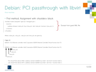 13/20
Debian: PCI passthrough with libvirt
Host machine
• First method: Assignment with <hostdev> block
<hostdev mode='subsystem' type='pci' managed='yes'>
<source>
<address domain='<dom_id>' bus='<bus_id>' slot='<slot_id>' function='<func_id>'/>
</source>
</hostdev>
Where <dom_id>, <bus_id>, <slot_id> and <func_id> are given by:
# lspci -D
0000:01:10.0 Ethernet controller: Intel Corporation 82599 Ethernet Controller Virtual Function (rev 01)
...
0000:01:11.6 Ethernet controller: Intel Corporation 82599 Ethernet Controller Virtual Function (rev 01)
<func_id>
<slot_id>
<bus_id>
<dom_id>
- First virtual PCIe device (VF0): <address domain='0x0000' bus='0x01' slot='0x10' function='0x0'/>
- Last virtual PCIe device (VF7): <address domain='0x0000' bus='0x01' slot='0x11' function='0x6'/>
Excerpt from guest XML file
 