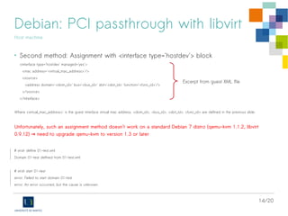 14/20
Debian: PCI passthrough with libvirt
Host machine
• Second method: Assignment with <interface type='hostdev'> block
<interface type='hostdev' managed='yes'>
<mac address='<virtual_mac_address>'/>
<source>
<address domain='<dom_id>' bus='<bus_id>' slot='<slot_id>' function='<func_id>'/>
</source>
</interface>
Where <virtual_mac_address>' is the guest interface virtual mac address. <dom_id>, <bus_id>, <slot_id>, <func_id> are defined in the previous slide.
Unfortunately, such an assignment method doesn't work on a standard Debian 7 distro (qemu-kvm 1.1.2, libvirt
0.9.12) need to upgrade qemu-kvm to version 1.3 or later→
# virsh define 01-test.xml
Domain 01-test defined from 01-test.xml
# virsh start 01-test
error: Failed to start domain 01-test
error: An error occurred, but the cause is unknown
Excerpt from guest XML file
 