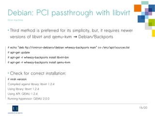 16/20
Debian: PCI passthrough with libvirt
Host machine
• Third method is preferred for its simplicity, but, it requires newer
versions of libvirt and qemu-kvm Debian/Backports→
# echo "deb ftp://<mirror-debian>/debian wheezy-backports main" >> /etc/apt/sources.list
# apt-get update
# apt-get -t wheezy-backports install libvirt-bin
# apt-get -t wheezy-backports install qemu-kvm
• Check for correct installation:
# virsh version
Compiled against library: libvirt 1.2.4
Using library: libvirt 1.2.4
Using API: QEMU 1.2.4
Running hypervisor: QEMU 2.0.0
 