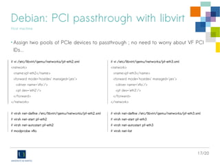 17/20
Debian: PCI passthrough with libvirt
Host machine
• Assign two pools of PCIe devices to passthrough ; no need to worry about VF PCI
IDs...
# vi /etc/libvirt/qemu/networks/pf-eth2.xml
<network>
<name>pf-eth2</name>
<forward mode='hostdev' managed='yes'>
<driver name='vfio'/>
<pf dev='eth2'/>
</forward>
</network>
# virsh net-define /etc/libvirt/qemu/networks/pf-eth2.xml
# virsh net-start pf-eth2
# virsh net-autostart pf-eth2
# modprobe vfio
# vi /etc/libvirt/qemu/networks/pf-eth3.xml
<network>
<name>pf-eth3</name>
<forward mode='hostdev' managed='yes'>
<driver name='vfio'/>
<pf dev='eth3'/>
</forward>
</network>
# virsh net-define /etc/libvirt/qemu/networks/pf-eth3.xml
# virsh net-start pf-eth3
# virsh net-autostart pf-eth3
# virsh net-list
 