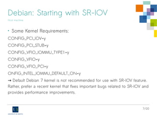 7/20
Debian: Starting with SR-IOV
Host machine
• Some Kernel Requirements:
CONFIG_PCI_IOV=y
CONFIG_PCI_STUB=y
CONFIG_VFIO_IOMMU_TYPE1=y
CONFIG_VFIO=y
CONFIG_VFIO_PCI=y
ONFIG_INTEL_IOMMU_DEFAULT_ON=y
→ Default Debian 7 kernel is not recommended for use with SR-IOV feature.
Rather, prefer a recent kernel that fixes important bugs related to SR-IOV and
provides performance improvements.
 
