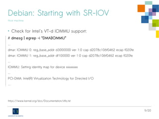 9/20
Debian: Starting with SR-IOV
Host machine
• Check for Intel's VT-d IOMMU support:
# dmesg | egrep -i “DMA|IOMMU”
...
dmar: IOMMU 0: reg_base_addr d3000000 ver 1:0 cap d2078c106f0462 ecap f020fe
dmar: IOMMU 1: reg_base_addr df100000 ver 1:0 cap d2078c106f0462 ecap f020fe
...
IOMMU: Setting identity map for device xxxxxxxx
...
PCI-DMA: Intel(R) Virtualization Technology for Directed I/O
…
https://www.kernel.org/doc/Documentation/vfio.txt
 
