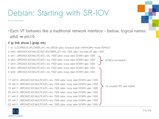 11/19
Debian: Starting with SR-IOV
Host machine
• Check for Intel's VT-d IOMMU support:
# dmesg | egrep -i “DMA|IOMMU”
…
Kernel command line: BOOT_IMAGE=/vmlinuz-3.16.0-4-amd64 root=UUID=821747a0-fe42-473c-9273-391feb7f82cf
ro intel_iommu=on quiet
Intel-IOMMU: enabled
...
dmar: IOMMU 0: reg_base_addr d5000000 ver 1:0 cap d2078c106f0466 ecap f020de
dmar: IOMMU 1: reg_base_addr df900000 ver 1:0 cap d2078c106f0466 ecap f020de
...
IOMMU: Setting identity map for device 0000:00:1f.0 [0x0 - 0xffffff]
PCI-DMA: Intel(R) Virtualization Technology for Directed I/O
…
https://www.kernel.org/doc/Documentation/vfio.txt
 