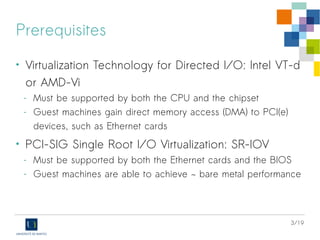 3/19
Prerequisites
• Virtualization Technology for Directed I/O: Intel VT-d
or AMD-Vi
- Must be supported by both the CPU and the chipset
- Guest machines gain direct memory access (DMA) to PCI(e)
devices, such as Ethernet cards
• PCI-SIG Single Root I/O Virtualization: SR-IOV
- Must be supported by both the Ethernet cards and the BIOS
- Guest machines are able to achieve ~ bare metal performance
 