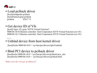 ● Load pciback driver 
[host]#modprobe pciback 
[host]#lsmod |grep pciback 
pciback 65617 0 
● Get device ID of Vfs 
[host]# lspci -D | grep "82576 Virtual Function" 
0000:86:10.0 Ethernet controller: Intel Corporation 82576 Virtual Function (rev 01) 
0000:86:10.1 Ethernet controller: Intel Corporation 82576 Virtual Function (rev 01) 
…. 
● Unbind device from host kernel driver 
[host]#echo 0000:86:10.0 > /sys/bus/pci/drivers/igbvf/unbind 
● Bind PCI device to pciback driver 
[host]#echo 0000:86:10.0 > /sys/bus/pci/drivers/pciback/new_slot 
[host]#echo 0000:86:10.0 > /sys/bus/pci/drivers/pciback/bind 
Make sure the vifs get ip addresss? 
 