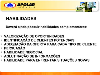 HABILIDADES Deverá ainda possuir habilidades complementares: VALORIZAÇÃO DE OPORTUNIDADES IDENTIFICAÇÃO DE CLIENTES POTENCIAIS ADEQUAÇÃO DA OFERTA PARA CADA TIPO DE CLIENTE PERSUASÃO HABILIDADE NEGOCIAL AGLUTINAÇÃO DE INFORMAÇÕES HABILIDADE PARA ENFRENTAR SITUAÇÕES NOVAS 