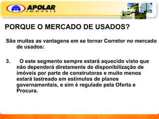 PORQUE O MERCADO DE USADOS? São muitas as vantagens em se tornar Corretor no mercado de usados: O este segmento sempre estará aquecido visto que não dependerá diretamente de disponibilização de imóveis por parte de construtoras e muito menos estará lastreado em estímulos de planos governamentais, e sim é regulado pela Oferta e Procura.   