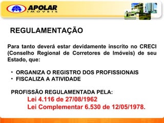 REGULAMENTAÇÃO Para tanto deverá estar devidamente inscrito no CRECI (Conselho Regional de Corretores de Imóveis) de seu Estado, que: ORGANIZA O REGISTRO DOS PROFISSIONAIS FISCALIZA A ATIVIDADE PROFISSÃO REGULAMENTADA PELA: Lei 4.116 de 27/08/1962 Lei Complementar 6.530 de 12/05/1978. 