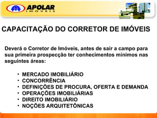 CAPACITAÇÃO DO CORRETOR DE IMÓVEIS Deverá o Corretor de Imóveis, antes de sair a campo para sua primeira prospecção ter conhecimentos mínimos nas seguintes áreas: MERCADO IMOBILIÁRIO CONCORRÊNCIA DEFINIÇÕES DE PROCURA, OFERTA E DEMANDA OPERAÇÕES IMOBILIÁRIAS DIREITO IMOBILIÁRIO NOÇÕES ARQUITETÔNICAS 