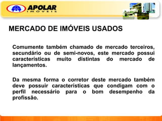 MERCADO DE IMÓVEIS USADOS Comumente também chamado de mercado terceiros, secundário ou de semi-novos, este mercado possui características muito distintas do mercado de lançamentos.   Da mesma forma o corretor deste mercado também deve possuir características que condigam com o perfil necessário para o bom desempenho da profissão. 