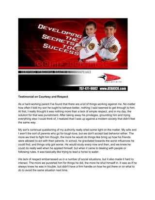 Testimonial on Courtesy and Respect<br />As a hard-working parent I've found that there are a lot of things working against me. No matter how often I told my son he ought to behave better, nothing I said seemed to get through to him. At first, I really thought it was nothing more than a lack of simple respect, and in my day, the solution for that was punishment. After taking away his privileges, grounding him and trying everything else I could think of, I realized that I was up against a modern society that didn't feel the same way.<br />My son's continual questioning of my authority really shed some light on the matter. My wife and I aren't the sort of parents who go for tough love, but we don't accept bad behavior either. The more we tried to fight him though, the more he would do things like bring up how his friends were allowed to act with their parents. In school, he gravitated towards the worst influences he could find, and things only got worse. He would study every now and then, and we knew he could do really well when he applied himself, but when it came to dealing with people or following rules, it was basically like trying to lead a horse to water.<br />His lack of respect embarrassed us in a number of social situations, but it also made it hard to interact. The more we punished him for things he did, the more he shut himself in. It was as if he always knew he was in trouble, but didn't have a firm handle on how he got there or on what to do to avoid the same situation next time.<br />Changing Lives Martial Arts and Master Thomas’ Instructors made a big difference. We initially thought that our son would benefit from something that took his mind off of mischief, but it turned into a lot more than a simple distraction. His mother was quick to point out that with the way he had been going, he might need to learn how to fight before he reached middle school, but as it turned out, things weren't as grim as she thought. His classes weren't just about punches and kicks, they taught him something about personal responsibility, courtesy and respect, because he had to learn these to make progress on his own. <br />We knew that all kids are impressionable, and we tried to set a good example, but he wasn't watching us all the time. By learning the right way from the other students, he's developed a sense of self-respect that he applies to his interactions with people. We haven't hounded him to continue in class, but he seemed more interested in what he was learning than we've ever seen. We're glad that Changing Lives Martial Arts helped him feel good about who he was, because now his actions towards others reflect the same great attitude.<br />Thank you so much for all you have done.<br />Debra W.<br />