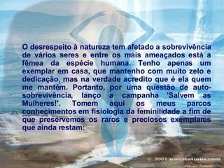 O desrespeito à natureza tem afetado a sobrevivência de vários seres e entre os mais ameaçados está a fêmea da espécie humana. Tenho apenas um exemplar em casa, que mantenho com muito zelo e dedicação, mas na verdade acredito que é ela quem me mantém. Portanto, por uma questão de auto-sobrevivência, lanço a campanha 'Salvem as Mulheres!'. Tomem aqui os meus parcos conhecimentos em fisiologia da feminilidade a fim de que preservemos os raros e preciosos exemplares que ainda restam:   