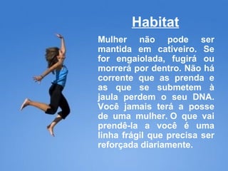 Habitat Mulher não pode ser mantida em cativeiro. Se for engaiolada, fugirá ou morrerá por dentro. Não há corrente que as prenda e as que se submetem à jaula perdem o seu DNA. Você jamais terá a posse de uma mulher. O que vai prendê-la a você é uma linha frágil que precisa ser reforçada diariamente. 