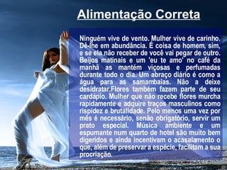 Alimentação Correta   Ninguém vive de vento. Mulher vive de carinho. Dê-lhe em abundância. É coisa de homem, sim, e se ela não receber de você vai pegar de outro. Beijos matinais e um 'eu te amo' no café da manhã as mantém viçosas e perfumadas durante todo o dia. Um abraço diário é como a água para as samambaias. Não a deixe desidratar.Flores também fazem parte de seu cardápio. Mulher que não recebe flores murcha rapidamente e adquire traços masculinos como rispidez e brutalidade. Pelo menos uma vez por mês é necessário, senão obrigatório, servir um prato especial. Música ambiente e um espumante num quarto de hotel são muito bem digeridos e ainda incentivam o acasalamento o que, além de preservar a espécie, facilitam a sua procriação.   