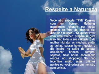 Respeite a Natureza Você não suporta TPM? Case-se com um homem. Mulheres menstruam, choram por nada, gostam de falar do próprio dia, discutir a relação.... Se quiser viver com uma mulher, prepare-se para isso. Não tolha a sua vaidade. É da mulher hidratar as mechas, pintar as unhas, passar batom, gastar o dia inteiro no salão de beleza, colecionar brincos, comprar sapatos, ficar horas escolhendo roupas no shopping. Só não incentive muito estes últimos pontos ou você criará um monstro consumista. 