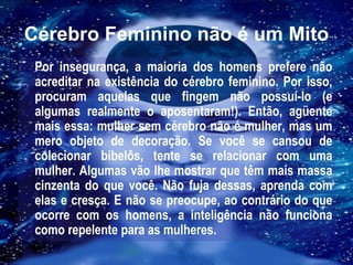 Cérebro Feminino não é um Mito Por insegurança, a maioria dos homens prefere não acreditar na existência do cérebro feminino. Por isso, procuram aquelas que fingem não possuí-lo (e algumas realmente o aposentaram!). Então, agüente mais essa: mulher sem cérebro não é mulher, mas um mero objeto de decoração. Se você se cansou de colecionar bibelôs, tente se relacionar com uma mulher. Algumas vão lhe mostrar que têm mais massa cinzenta do que você. Não fuja dessas, aprenda com elas e cresça. E não se preocupe, ao contrário do que ocorre com os homens, a inteligência não funciona como repelente para as mulheres. 