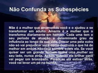 Não Confunda as Subespécies Mãe é a mulher que amamentou você e o ajudou a se transformar em adulto. Amante é a mulher que o transforma diariamente em homem. Cada uma tem o seu período de atuação e determinado grau de influência ao longo de sua vida. Trocar uma pela outra não só vai prejudicar você como destruirá o que há de melhor em ambas.Não faça sombra sobre ela. Se você quiser ser um grande homem tenha uma mulher ao seu lado, nunca atrás. Assim, quando ela brilhar você vai pegar um bronzeado. Porém,se ela estiver atrás, você vai levar um pé-na-bunda.   
