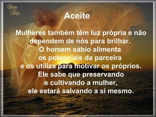 Aceite  Mulheres também têm luz própria e não dependem de nós para brilhar.  O homem sábio alimenta  os potenciais da parceira  e os utiliza para motivar os próprios. Ele sabe que preservando  e cultivando a mulher,  ele estará salvando a si mesmo. 