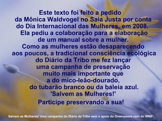 Este texto foi feito a pedido  da Mônica Waldvogel no Saia Justa por conta  do Dia Internacional das Mulheres, em 2008.    Ela pediu a colaboração para a elaboração  de um manual sobre a mulher.  Como as mulheres estão desaparecendo  aos poucos, a tradicional consciência ecológica do Diário da Tribo me fez lançar  uma campanha de preservação  muito mais importante que  a do mico-leão-dourado,  do tubarão branco ou da baleia azul. 'Salvem as Mulheres!'  Participe preservando a sua! Salvem as Mulheres! Uma campanha do Diário da Tribo sem o apoio do Greenpeace nem do WWF. 