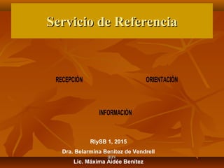 Servicio de ReferenciaServicio de Referencia
RECEPCIÓN ORIENTACIÓN
INFORMACIÓN
RIySB 1, 2015
Dra. Belarmina Benítez de Vendrell
Lic. Máxima Aidée Benítez
BBVBBV
 