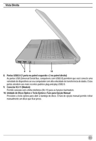 Vista Direita




8. Portas USB2.0 (1 porta no painel esquerdo e 2 no painel direito)
    As portas USB (Universal Serial Bus, compatíveis com USB2.0) permitem que você conecte uma
    variedade de dispositivos ao seu computador com alta velocidade de transferência de dados. Estas
    portas atendem aos mais recentes padrões plug-and-play USB2.0.
9. Conector RJ-11 (Modem)
    Permite conexão com a linha telefônica (RJ-11) para as funções fax/modem.
10. Unidade de Disco Óptico e Tecla Ejetora e Furo para Ejeção Manual
    Pressione a tecla ejetora para abrir a bandeja do disco. O furo de ejeção manual permite retirar
    manualmente um disco que ficar preso.




                                                                                               11
 