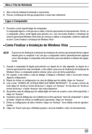Abra a Tela do Notebook

1. Abra a tela do notebook levantando-a suavemente.
2. Procure a inclinação de tela que proporcione a visão mais confortável.

  Ligue o Computador

1. Pressione a tecla Ligar/Desligar do computador.
   O computador ligará e a tela passará a exibir o sistema operacional em funcionamento. Porém, se
   o computador estiver sendo ligado pela primeira vez, será necessário finalizar a instalação do
   sistema operacional Windows Vista antes de começar a utilizar o computador, conforme explicado
   no item “Como Finalizar a Instalação do Windows Vista”.


• Como Finalizar a Instalação do Windows Vista ___________
NOTA     O processo de finalização (conclusão da instalação do sistema operacional) demora alguns
         minutos para se completar e faz com que o computador reinicie automaticamente algumas
         vezes. Não desligue o computador antes do término, para não danificar o software do equipa-
         mento.

1. Quando o computador for ligado pela primeira vez depois de ter sido adquirido, ou depois de o
   sistema operacional ter sido reinstalado, a tela exibirá o processo de finalização da instalação do
   Windows Vista e o computador poderá reiniciar várias vezes de forma automática.
2. Em seguida, a tela exibirá a caixa de diálogo “Configurar o Windows” onde é necessário efetuar
   algumas configurações.
3. Depois de efetuar as configurações na caixa de diálogo que foi exibida, clique em “Avançar”.
4. Leia o texto “TERMOS DE LICENÇA PARA SOFTWARE MICROSOFT”. Se aceitar o termos do
   texto clique em “Aceito os termos da licença” e, depois, em “Avançar”. Se não clicar em “Aceito os
   termos da licença”, o botão “Avançar” não estará disponível.
5. Na próxima caixa de diálogo que for exibida digite um nome de usuário e uma senha (opcional), e
   clique em “Avançar”.
6. A próxima caixa de diálogo que será exibida traz os itens opcionais “nome do computador” e “plano
   de fundo”. Depois de efetuar as modificações (opcionais), clique em “Avançar”.
7. Efetue as configurações de data e horário e clique em “Avançar”. Será exibida a tela de agradeci-
   mentos.
8. Clique em “Iniciar” para que o Windows prepare a área de trabalho e entre em funcionamento.




                                                                                                 15
 