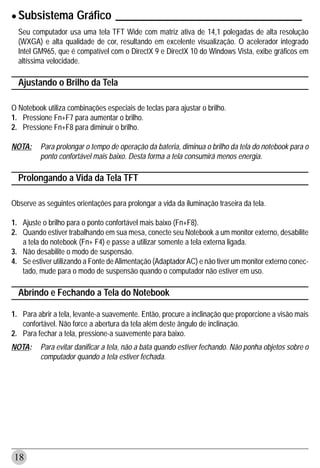 • Subsistema Gráfico __________________________________
  Seu computador usa uma tela TFT Wide com matriz ativa de 14,1 polegadas de alta resolução
  (WXGA) e alta qualidade de cor, resultando em excelente visualização. O acelerador integrado
  Intel GM965, que é compatível com o DirectX 9 e DirectX 10 do Windows Vista, exibe gráficos em
  altíssima velocidade.

  Ajustando o Brilho da Tela

O Notebook utiliza combinações especiais de teclas para ajustar o brilho.
1. Pressione Fn+F7 para aumentar o brilho.
2. Pressione Fn+F8 para diminuir o brilho.

NOTA:    Para prolongar o tempo de operação da bateria, diminua o brilho da tela do notebook para o
         ponto confortável mais baixo. Desta forma a tela consumirá menos energia.

  Prolongando a Vida da Tela TFT

Observe as seguintes orientações para prolongar a vida da iluminação traseira da tela.

1. Ajuste o brilho para o ponto confortável mais baixo (Fn+F8).
2. Quando estiver trabalhando em sua mesa, conecte seu Notebook a um monitor externo, desabilite
   a tela do notebook (Fn+ F4) e passe a utilizar somente a tela externa ligada.
3. Não desabilite o modo de suspensão.
4. Se estiver utilizando a Fonte de Alimentação (Adaptador AC) e não tiver um monitor externo conec-
   tado, mude para o modo de suspensão quando o computador não estiver em uso.

  Abrindo e Fechando a Tela do Notebook

1. Para abrir a tela, levante-a suavemente. Então, procure a inclinação que proporcione a visão mais
   confortável. Não force a abertura da tela além deste ângulo de inclinação.
2. Para fechar a tela, pressione-a suavemente para baixo.
NOTA:    Para evitar danificar a tela, não a bata quando estiver fechando. Não ponha objetos sobre o
         computador quando a tela estiver fechada.




18
 