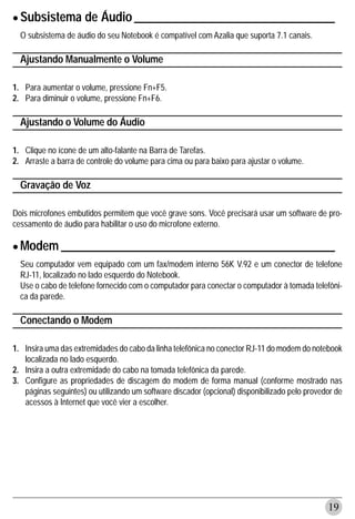 • Subsistema de Áudio _________________________________
  O subsistema de áudio do seu Notebook é compatível com Azalia que suporta 7.1 canais.

  Ajustando Manualmente o Volume

1. Para aumentar o volume, pressione Fn+F5.
2. Para diminuir o volume, pressione Fn+F6.

  Ajustando o Volume do Áudio

1. Clique no ícone de um alto-falante na Barra de Tarefas.
2. Arraste a barra de controle do volume para cima ou para baixo para ajustar o volume.

  Gravação de Voz

Dois microfones embutidos permitem que você grave sons. Você precisará usar um software de pro-
cessamento de áudio para habilitar o uso do microfone externo.


• Modem _____________________________________________
  Seu computador vem equipado com um fax/modem interno 56K V.92 e um conector de telefone
  RJ-11, localizado no lado esquerdo do Notebook.
  Use o cabo de telefone fornecido com o computador para conectar o computador à tomada telefôni-
  ca da parede.

  Conectando o Modem

1. Insira uma das extremidades do cabo da linha telefônica no conector RJ-11 do modem do notebook
   localizada no lado esquerdo.
2. Insira a outra extremidade do cabo na tomada telefônica da parede.
3. Configure as propriedades de discagem do modem de forma manual (conforme mostrado nas
   páginas seguintes) ou utilizando um software discador (opcional) disponibilizado pelo provedor de
   acessos à Internet que você vier a escolher.




                                                                                               19
 