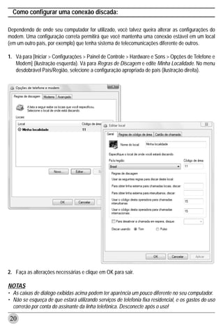 Como configurar uma conexão discada:

Dependendo de onde seu computador for utilizado, você talvez queira alterar as configurações do
modem. Uma configuração correta permitirá que você mantenha uma conexão estável em um local
(em um outro país, por exemplo) que tenha sistema de telecomunicações diferente de outros.

1. Vá para [Iniciar > Configurações > Painel de Controle > Hardware e Sons > Opções de Telefone e
   Modem] (ilustração esquerda). Vá para Regras de Discagem e edite Minha Localidade. No menu
   desdobrável País/Região, selecione a configuração apropriada de país (ilustração direita).




2. Faça as alterações necessárias e clique em OK para sair.

NOTAS
• As caixas de diálogo exibidas acima podem ter aparência um pouco diferente no seu computador.
• Não se esqueça de que estará utilizando serviços de telefonia fixa residencial, e os gastos do uso
  correrão por conta do assinante da linha telefônica. Desconecte após o uso!

20
 