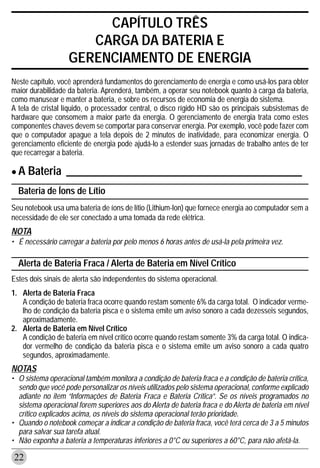 CAPÍTULO TRÊS
                      CARGA DA BATERIA E
                   GERENCIAMENTO DE ENERGIA
Neste capítulo, você aprenderá fundamentos do gerenciamento de energia e como usá-los para obter
maior durabilidade da bateria. Aprenderá, também, a operar seu notebook quanto à carga da bateria,
como manusear e manter a bateria, e sobre os recursos de economia de energia do sistema.
A tela de cristal líquido, o processador central, o disco rígido HD são os principais subsistemas de
hardware que consomem a maior parte da energia. O gerenciamento de energia trata como estes
componentes chaves devem se comportar para conservar energia. Por exemplo, você pode fazer com
que o computador apague a tela depois de 2 minutos de inatividade, para economizar energia. O
gerenciamento eficiente de energia pode ajudá-lo a estender suas jornadas de trabalho antes de ter
que recarregar a bateria.

• A Bateria ___________________________________________
  Bateria de Íons de Lítio
Seu notebook usa uma bateria de íons de lítio (Lithium-Ion) que fornece energia ao computador sem a
necessidade de ele ser conectado a uma tomada da rede elétrica.
NOTA
• É necessário carregar a bateria por pelo menos 6 horas antes de usá-la pela primeira vez.

  Alerta de Bateria Fraca / Alerta de Bateria em Nível Crítico
Estes dois sinais de alerta são independentes do sistema operacional.
1. Alerta de Bateria Fraca
   A condição de bateria fraca ocorre quando restam somente 6% da carga total. O indicador verme-
   lho de condição da bateria pisca e o sistema emite um aviso sonoro a cada dezesseis segundos,
   aproximadamente.
2. Alerta de Bateria em Nível Crítico
   A condição de bateria em nível crítico ocorre quando restam somente 3% da carga total. O indica-
   dor vermelho de condição da bateria pisca e o sistema emite um aviso sonoro a cada quatro
   segundos, aproximadamente.
NOTAS
• O sistema operacional também monitora a condição de bateria fraca e a condição de bateria crítica,
  sendo que você pode personalizar os níveis utilizados pelo sistema operacional, conforme explicado
  adiante no item “Informações de Bateria Fraca e Bateria Crítica”. Se os níveis programados no
  sistema operacional forem superiores aos do Alerta de bateria fraca e do Alerta de bateria em nível
  crítico explicados acima, os níveis do sistema operacional terão prioridade.
• Quando o notebook começar a indicar a condição de bateria fraca, você terá cerca de 3 a 5 minutos
  para salvar sua tarefa atual.
• Não exponha a bateria a temperaturas inferiores a 0°C ou superiores a 60°C, para não afetá-la.

22
 