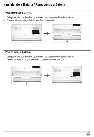 • Instalando a Bateria / Removendo a Bateria ______________
  Para Remover a Bateria:
1. Coloque o notebook de cabeça para baixo sobre uma superfície plana e firme.
2. Empurre a trava e puxe a bateria para fora do notebook.




  Para Instalar a Bateria:
1. Coloque o notebook de cabeça para baixo sobre uma superfície plana e firme.
2. Cuidadosamente encaixe a bateria no compartimento do notebook.




                                                                                 23
 