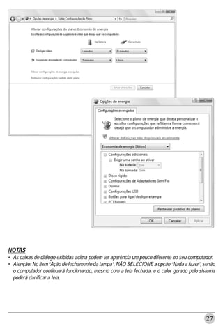 NOTAS
• As caixas de diálogo exibidas acima podem ter aparência um pouco diferente no seu computador.
• Atenção: No item “Ação de fechamento da tampa”, NÃO SELECIONE a opção “Nada a fazer”, senão
  o computador continuará funcionando, mesmo com a tela fechada, e o calor gerado pelo sistema
  poderá danificar a tela.




                                                                                          27
 
