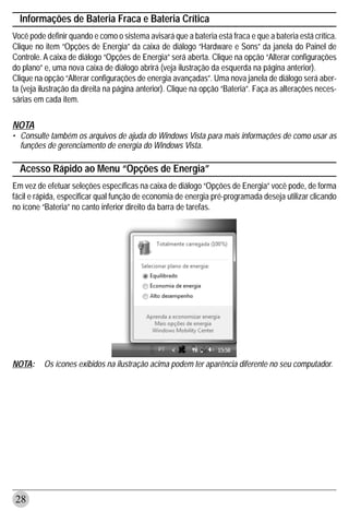 Informações de Bateria Fraca e Bateria Crítica
Você pode definir quando e como o sistema avisará que a bateria está fraca e que a bateria está crítica.
Clique no item “Opções de Energia” da caixa de diálogo “Hardware e Sons” da janela do Painel de
Controle. A caixa de diálogo “Opções de Energia” será aberta. Clique na opção “Alterar configurações
do plano” e, uma nova caixa de diálogo abrirá (veja ilustração da esquerda na página anterior).
Clique na opção “Alterar configurações de energia avançadas”. Uma nova janela de diálogo será aber-
ta (veja ilustração da direita na página anterior). Clique na opção “Bateria”. Faça as alterações neces-
sárias em cada item.

NOTA
• Consulte também os arquivos de ajuda do Windows Vista para mais informações de como usar as
  funções de gerenciamento de energia do Windows Vista.

  Acesso Rápido ao Menu “Opções de Energia”
Em vez de efetuar seleções específicas na caixa de diálogo “Opções de Energia” você pode, de forma
fácil e rápida, especificar qual função de economia de energia pré-programada deseja utilizar clicando
no ícone “Bateria” no canto inferior direito da barra de tarefas.




NOTA:     Os ícones exibidos na ilustração acima podem ter aparência diferente no seu computador.




28
 