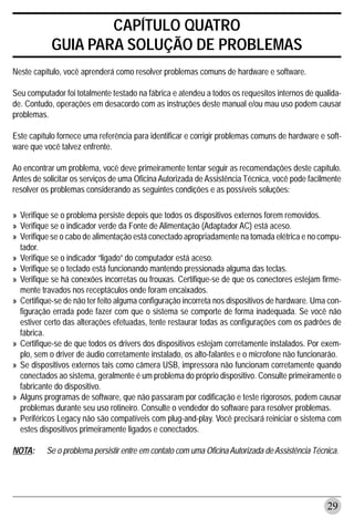 CAPÍTULO QUATRO
           GUIA PARA SOLUÇÃO DE PROBLEMAS
Neste capítulo, você aprenderá como resolver problemas comuns de hardware e software.

Seu computador foi totalmente testado na fábrica e atendeu a todos os requesitos internos de qualida-
de. Contudo, operações em desacordo com as instruções deste manual e/ou mau uso podem causar
problemas.

Este capítulo fornece uma referência para identificar e corrigir problemas comuns de hardware e soft-
ware que você talvez enfrente.

Ao encontrar um problema, você deve primeiramente tentar seguir as recomendações deste capítulo.
Antes de solicitar os serviços de uma Oficina Autorizada de Assistência Técnica, você pode facilmente
resolver os problemas considerando as seguintes condições e as possíveis soluções:

» Verifique se o problema persiste depois que todos os dispositivos externos forem removidos.
» Verifique se o indicador verde da Fonte de Alimentação (Adaptador AC) está aceso.
» Verifique se o cabo de alimentação está conectado apropriadamente na tomada elétrica e no compu-
  tador.
» Verifique se o indicador “ligado” do computador está aceso.
» Verifique se o teclado está funcionando mantendo pressionada alguma das teclas.
» Verifique se há conexões incorretas ou frouxas. Certifique-se de que os conectores estejam firme-
  mente travados nos receptáculos onde foram encaixados.
» Certifique-se de não ter feito alguma configuração incorreta nos dispositivos de hardware. Uma con-
  figuração errada pode fazer com que o sistema se comporte de forma inadequada. Se você não
  estiver certo das alterações efetuadas, tente restaurar todas as configurações com os padrões de
  fábrica.
» Certifique-se de que todos os drivers dos dispositivos estejam corretamente instalados. Por exem-
  plo, sem o driver de áudio corretamente instalado, os alto-falantes e o microfone não funcionarão.
» Se dispositivos externos tais como câmera USB, impressora não funcionam corretamente quando
  conectados ao sistema, geralmente é um problema do próprio dispositivo. Consulte primeiramente o
  fabricante do dispositivo.
» Alguns programas de software, que não passaram por codificação e teste rigorosos, podem causar
  problemas durante seu uso rotineiro. Consulte o vendedor do software para resolver problemas.
» Periféricos Legacy não são compatíveis com plug-and-play. Você precisará reiniciar o sistema com
  estes dispositivos primeiramente ligados e conectados.

NOTA:     Se o problema persistir entre em contato com uma Oficina Autorizada de Assistência Técnica.




                                                                                                 29
 