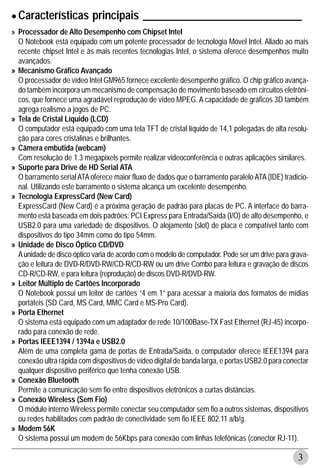 • Características principais _____________________________
» Processador de Alto Desempenho com Chipset Intel
  O Notebook está equipado com um potente processador de tecnologia Móvel Intel. Aliado ao mais
  recente chipset Intel e às mais recentes tecnologias Intel, o sistema oferece desempenhos muito
  avançados.
» Mecanismo Gráfico Avançado
  O processador de vídeo Intel GM965 fornece excelente desempenho gráfico. O chip gráfico avança-
  do também incorpora um mecanismo de compensação de movimento baseado em circuitos eletrôni-
  cos, que fornece uma agradável reprodução de vídeo MPEG. A capacidade de gráficos 3D também
  agrega realismo a jogos de PC.
» Tela de Cristal Líquido (LCD)
  O computador está equipado com uma tela TFT de cristal líquido de 14,1 polegadas de alta resolu-
  ção para cores cristalinas e brilhantes.
» Câmera embutida (webcam)
  Com resolução de 1.3 megapixels permite realizar videoconferência e outras aplicações similares.
» Suporte para Drive de HD Serial ATA
  O barramento serial ATA oferece maior fluxo de dados que o barramento paralelo ATA (IDE) tradicio-
  nal. Utilizando este barramento o sistema alcança um excelente desempenho.
» Tecnologia ExpressCard (New Card)
  ExpressCard (New Card) é a próxima geração de padrão para placas de PC. A interface do barra-
  mento está baseada em dois padrões: PCI Express para Entrada/Saída (I/O) de alto desempenho, e
  USB2.0 para uma variedade de dispositivos. O alojamento (slot) de placa é compatível tanto com
  dispositivos do tipo 34mm como do tipo 54mm.
» Unidade de Disco Óptico CD/DVD
  A unidade de disco óptico varia de acordo com o modelo de computador. Pode ser um drive para grava-
  ção e leitura de DVD-R/DVD-RW/CD-R/CD-RW ou um drive Combo para leitura e gravação de discos
  CD-R/CD-RW, e para leitura (reprodução) de discos DVD-R/DVD-RW.
» Leitor Múltiplo de Cartões Incorporado
  O Notebook possui um leitor de cartões “4 em 1” para acessar a maioria dos formatos de mídias
  portáteis (SD Card, MS Card, MMC Card e MS-Pro Card).
» Porta Ethernet
  O sistema está equipado com um adaptador de rede 10/100Base-TX Fast Ethernet (RJ-45) incorpo-
  rado para conexão de rede.
» Portas IEEE1394 / 1394a e USB2.0
  Além de uma completa gama de portas de Entrada/Saída, o computador oferece IEEE1394 para
  conexão ultra rápida com dispositivos de vídeo digital de banda larga, e portas USB2.0 para conectar
  qualquer dispositivo periférico que tenha conexão USB.
» Conexão Bluetooth
  Permite a comunicação sem fio entre dispositivos eletrônicos a curtas distâncias.
» Conexão Wireless (Sem Fio)
  O módulo interno Wireless permite conectar seu computador sem fio a outros sistemas, dispositivos
  ou redes habilitados com padrão de conectividade sem fio IEEE 802.11 a/b/g.
» Modem 56K
  O sistema possui um modem de 56Kbps para conexão com linhas telefônicas (conector RJ-11).

                                                                                                  3
 