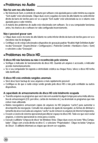 • Problemas no Áudio                  _________________________________
Não há som nos alto-falantes
» No Sistema de Som, o controle de volume por software está ajustado para o valor mínimo ou a opção
  “Sem áudio” está selecionada. Clique duas vezes seguidas no ícone do alto-falante no canto inferior
  direito da barra de tarefas para ver se a opção “Sem áudio” está selecionada ou se o volume está
  ajustado para o valor mínimo.
» A maioria dos problemas de áudio está relacionada com software. Se o seu computador funcionou
  antes, há chances de o software ter sido configurado incorretamente.

Não é possível gravar som
» Clique duas vezes no ícone do alto-falante no canto inferior direito da barra de tarefas para ver se o
  microfone não foi desligado.
» Certifique-se de esteja selecionado o dispositivo de gravação padrão “Realtek High Definition Audio”
  na aba “Gravação”. Vá para [Iniciar > Configurações > Painel de Controle > Hardware e Sons > Som]
  e selecione a aba “Gravação”.


• Problemas no Disco HD_______________________________
O disco HD não funciona ou não é reconhecido pelo sistema
» Verifique o indicador de funcionamento do disco HD. Quando um arquivo é acessado, o indicador
  acende momentaneamente.
» Se o seu computador foi exposto a eletricidade estática ou choque físico, talvez o disco HD tenha
  sido danificado.

O disco HD está emitindo rangidos anormais
» Você deve fazer backup de seus arquivos o mais rapidamente possível.
» Certifique-se de que o ruído esteja sendo gerado pelo disco HD e não pelo ventilador ou outros
  dispositivos.

A capacidade de armazenamento do disco HD está totalmente ocupada
» Transfira arquivos ou programas que você não vem usando há algum tempo para uma mídia alterna-
  tiva de armazenagem (CD, pen drive, cartão de memória etc.) ou desinstale os programas que não
  estiver mais utilizando.
» Muitos navegadores armazenam cópias de arquivos no HD (arquivos “cache”) para aumentar o
  desempenho da navegação. Consulte nos arquivos de ajuda do navegador, as formas de diminuir o
  tamanho da área reservada aos arquivos “cache” ou de remover os arquivos de Internet temporários.
» Esvazie a Lixeira do sistema operacional para liberar espaço no disco HD. Toda vez que você exclui
  arquivos, o sistema operacional os envia para a Lixeira.
» Execute o utilitário “Limpeza de disco” do Windows Vista. Clique duas vezes no ícone “Meu Compu-
  tador”. Clique com a tecla direita no drive C: e selecione “Propriedades”. Clique no botão “Limpeza
  de Disco”. O utilitário informará as etapas que devem ser seguidas.




30
 