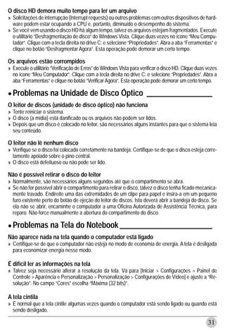 O disco HD demora muito tempo para ler um arquivo
» Solicitações de interrupção (Interrupt requests) ou outros problemas com outros dispositivos de hard-
  ware podem estar ocupando a CPU e, portanto, diminuído o desempenho do sistema.
» Se você vem usando o disco HD há algum tempo, talvez os arquivos estejam fragmentados. Execute
  o utilitário “Desfragmentação de disco” do Windows Vista. Clique duas vezes no ícone “Meu Compu-
  tador”. Clique com a tecla direita no drive C: e selecione “Propriedades”. Abra a aba “Ferramentas” e
  clique no botão “Desfragmentar Agora”. Esta operação pode demorar um certo tempo.

Os arquivos estão corrompidos
» Execute o utilitário “Verificação de Erros” do Windows Vista para verificar o disco HD. Clique duas vezes
  no ícone “Meu Computador”. Clique com a tecla direita no drive C: e selecione “Propriedades”. Abra a
  aba “Ferramentas” e clique no botão “Verificar Agora”. Esta operação pode demorar um certo tempo.

• Problemas na Unidade de Disco Óptico _________________
O leitor de discos (unidade de disco óptico) não funciona
» Tente reiniciar o sistema.
» O disco (a mídia) está danificado ou os arquivos não podem ser lidos.
» Depois que um disco é colocado no leitor, são necessários alguns instantes para que o sistema leia
  seu conteúdo.

O leitor não lê nenhum disco
» Verifique se o disco foi colocado corretamente na bandeja. Certifique-se de que o disco esteja corre-
  tamente apoiado sobre o pino central.
» O disco está defeituoso ou não pode ser lido.

Não é possível retirar o disco do leitor
» Normalmente, são necessários alguns segundos até que o compartimento se abra.
» Se não for possível abrir o compartimento para retirar o disco, talvez o disco tenha ficado mecanica-
  mente travado. Endireite uma das extremidades de um clipe para papel e insira-a em um pequeno
  furo existente perto do botão de ejeção do leitor de discos. Isto deverá abrir a bandeja do disco. Se
  ela não se abrir, encaminhe o computador a uma Oficina Autorizada de Assistência Técnica, para
  reparo. Não force manualmente a abertura do compartimento do disco.

• Problemas na Tela do Notebook ________________________
Não aparece nada na tela quando o computador está ligado
» Certifique-se de que o computador não esteja no modo de economia de energia. A tela é desligada
  para economizar energia nesse modo.

É difícil ler as informações na tela
» Talvez seja necessário alterar a resolução da tela. Vá para [Iniciar > Configurações > Painel de
  Controle > Aparência e Personalização > Personalização > Configurações de Vídeo] e ajuste a “Re-
  solução”. No campo “Cores” escolha “Máxima (32 bits)”.

A tela cintila
» É normal que a tela cintile algumas vezes quando o computador está sendo ligado ou quando está
  sendo desligado.

                                                                                                      31
 