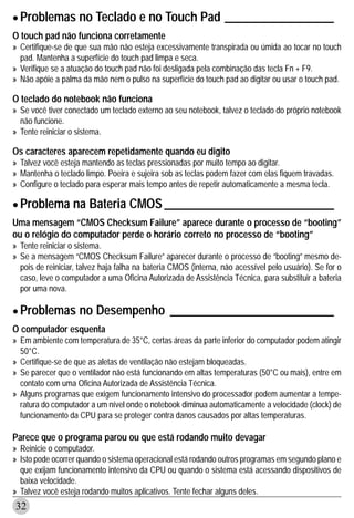 • Problemas no Teclado e no Touch Pad __________________
O touch pad não funciona corretamente
» Certifique-se de que sua mão não esteja excessivamente transpirada ou úmida ao tocar no touch
  pad. Mantenha a superfície do touch pad limpa e seca.
» Verifique se a atuação do touch pad não foi desligada pela combinação das tecla Fn + F9.
» Não apóie a palma da mão nem o pulso na superfície do touch pad ao digitar ou usar o touch pad.

O teclado do notebook não funciona
» Se você tiver conectado um teclado externo ao seu notebook, talvez o teclado do próprio notebook
  não funcione.
» Tente reiniciar o sistema.

Os caracteres aparecem repetidamente quando eu digito
» Talvez você esteja mantendo as teclas pressionadas por muito tempo ao digitar.
» Mantenha o teclado limpo. Poeira e sujeira sob as teclas podem fazer com elas fiquem travadas.
» Configure o teclado para esperar mais tempo antes de repetir automaticamente a mesma tecla.

• Problema na Bateria CMOS ____________________________
Uma mensagem “CMOS Checksum Failure” aparece durante o processo de “booting”
ou o relógio do computador perde o horário correto no processo de “booting”
» Tente reiniciar o sistema.
» Se a mensagem “CMOS Checksum Failure” aparecer durante o processo de “booting” mesmo de-
  pois de reiniciar, talvez haja falha na bateria CMOS (interna, não acessível pelo usuário). Se for o
  caso, leve o computador a uma Oficina Autorizada de Assistência Técnica, para substituir a bateria
  por uma nova.


• Problemas no Desempenho ___________________________
O computador esquenta
» Em ambiente com temperatura de 35°C, certas áreas da parte inferior do computador podem atingir
  50°C.
» Certifique-se de que as aletas de ventilação não estejam bloqueadas.
» Se parecer que o ventilador não está funcionando em altas temperaturas (50°C ou mais), entre em
  contato com uma Oficina Autorizada de Assistência Técnica.
» Alguns programas que exigem funcionamento intensivo do processador podem aumentar a tempe-
  ratura do computador a um nível onde o notebook diminua automaticamente a velocidade (clock) de
  funcionamento da CPU para se proteger contra danos causados por altas temperaturas.

Parece que o programa parou ou que está rodando muito devagar
» Reinicie o computador.
» Isto pode ocorrer quando o sistema operacional está rodando outros programas em segundo plano e
  que exijam funcionamento intensivo da CPU ou quando o sistema está acessando dispositivos de
  baixa velocidade.
» Talvez você esteja rodando muitos aplicativos. Tente fechar alguns deles.
32
 