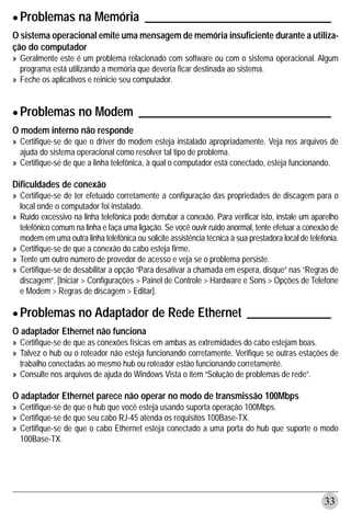 • Problemas na Memória _______________________________
O sistema operacional emite uma mensagem de memória insuficiente durante a utiliza-
ção do computador
» Geralmente este é um problema relacionado com software ou com o sistema operacional. Algum
  programa está utilizando a memória que deveria ficar destinada ao sistema.
» Feche os aplicativos e reinicie seu computador.



• Problemas no Modem ________________________________
O modem interno não responde
» Certifique-se de que o driver do modem esteja instalado apropriadamente. Veja nos arquivos de
  ajuda do sistema operacional como resolver tal tipo de problema.
» Certifique-se de que a linha telefônica, à qual o computador está conectado, esteja funcionando.

Dificuldades de conexão
» Certifique-se de ter efetuado corretamente a configuração das propriedades de discagem para o
  local onde o computador foi instalado.
» Ruído excessivo na linha telefônica pode derrubar a conexão. Para verificar isto, instale um aparelho
  telefônico comum na linha e faça uma ligação. Se você ouvir ruído anormal, tente efetuar a conexão de
  modem em uma outra linha telefônica ou solicite assistência técnica à sua prestadora local de telefonia.
» Certifique-se de que a conexão do cabo esteja firme.
» Tente um outro número de provedor de acesso e veja se o problema persiste.
» Certifique-se de desabilitar a opção “Para desativar a chamada em espera, disque” nas “Regras de
  discagem”. [Iniciar > Configurações > Painel de Controle > Hardware e Sons > Opções de Telefone
  e Modem > Regras de discagem > Editar].


• Problemas no Adaptador de Rede Ethernet ______________
O adaptador Ethernet não funciona
» Certifique-se de que as conexões físicas em ambas as extremidades do cabo estejam boas.
» Talvez o hub ou o roteador não esteja funcionando corretamente. Verifique se outras estações de
  trabalho conectadas ao mesmo hub ou roteador estão funcionando corretamente.
» Consulte nos arquivos de ajuda do Windows Vista o item “Solução de problemas de rede”.

O adaptador Ethernet parece não operar no modo de transmissão 100Mbps
» Certifique-se de que o hub que você esteja usando suporta operação 100Mbps.
» Certifique-se de que seu cabo RJ-45 atenda os requisitos 100Base-TX.
» Certifique-se de que o cabo Ethernet esteja conectado a uma porta do hub que suporte o modo
  100Base-TX.




                                                                                                     33
 