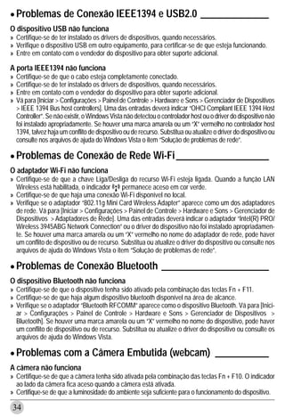 • Problemas de Conexão IEEE1394 e USB2.0 ______________
O dispositivo USB não funciona
» Certifique-se de ter instalado os drivers de dispositivos, quando necessários.
» Verifique o dispositivo USB em outro equipamento, para certificar-se de que esteja funcionando.
» Entre em contato com o vendedor do dispositivo para obter suporte adicional.

A porta IEEE1394 não funciona
»   Certifique-se de que o cabo esteja completamente conectado.
»   Certifique-se de ter instalado os drivers de dispositivos, quando necessários.
»   Entre em contato com o vendedor do dispositivo para obter suporte adicional.
»   Vá para [Iniciar > Configurações > Painel de Controle > Hardware e Sons > Gerenciador de Dispositivos
    > IEEE 1394 Bus host controllers]. Uma das entradas deverá indicar “OHCI Compliant IEEE 1394 Host
    Controller”. Se não existir, o Windows Vista não detectou o controlador host ou o driver do dispositivo não
    foi instalado apropriadamente. Se houver uma marca amarela ou um “X” vermelho no controlador host
    1394, talvez haja um conflito de dispositivo ou de recurso. Substitua ou atualize o driver do dispositivo ou
    consulte nos arquivos de ajuda do Windows Vista o item “Solução de problemas de rede”.

• Problemas de Conexão de Rede Wi-Fi ___________________
O adaptador Wi-Fi não funciona
» Certifique-se de que a chave Liga/Desliga do recurso Wi-Fi esteja ligada. Quando a função LAN
  Wireless está habilitada, o indicador     permanece aceso em cor verde.
» Certifique-se de que haja uma conexão Wi-Fi disponível no local.
» Verifique se o adaptador “802.11g Mini Card Wireless Adapter” aparece como um dos adaptadores
  de rede. Vá para [Iniciar > Configurações > Painel de Controle > Hardware e Sons > Gerenciador de
  Dispositivos > Adaptadores de Rede]. Uma das entradas deverá indicar o adaptador “Intel(R) PRO/
  Wireless 3945ABG Network Connection” ou o driver do dispositivo não foi instalado apropriadamen-
  te. Se houver uma marca amarela ou um “X” vermelho no nome do adaptador de rede, pode haver
  um conflito de dispositivo ou de recurso. Substitua ou atualize o driver do dispositivo ou consulte nos
  arquivos de ajuda do Windows Vista o item “Solução de problemas de rede”.

• Problemas de Conexão Bluetooth ______________________
O dispositivo Bluetooth não funciona
» Certifique-se de que o dispositivo tenha sido ativado pela combinação das teclas Fn + F11.
» Certifique-se de que haja algum dispositivo bluetooth disponível na área de alcance.
» Verifique se o adaptador “Bluetooth RFCOMM” aparece como o dispositivo Bluetooth. Vá para [Inici-
  ar > Configurações > Painel de Controle > Hardware e Sons > Gerenciador de Dispositivos >
  Bluetooth]. Se houver uma marca amarela ou um “X” vermelho no nome do dispositivo, pode haver
  um conflito de dispositivo ou de recurso. Substitua ou atualize o driver do dispositivo ou consulte os
  arquivos de ajuda do Windows Vista.

• Problemas com a Câmera Embutida (webcam)                                             ___________
A câmera não funciona
» Certifique-se de que a câmera tenha sido ativada pela combinação das teclas Fn + F10. O indicador
  ao lado da câmera fica aceso quando a câmera está ativada.
» Certifique-se de que a luminosidade do ambiente seja suficiente para o funcionamento do dispositivo.

34
 